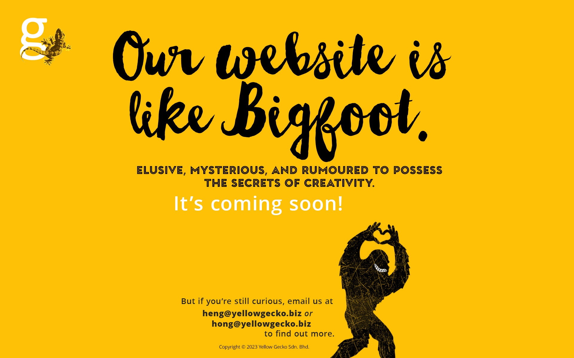 Our website is like Bigfoot. Elusive, mysterious, and rumoured to possess the secrets of creativity. It's coming soon! But if you're still curious, email us at heng@yellowgecko.biz or hong@yellowgecko.biz Copyright © 2023 Yellow Gecko Sdn. Bhd.