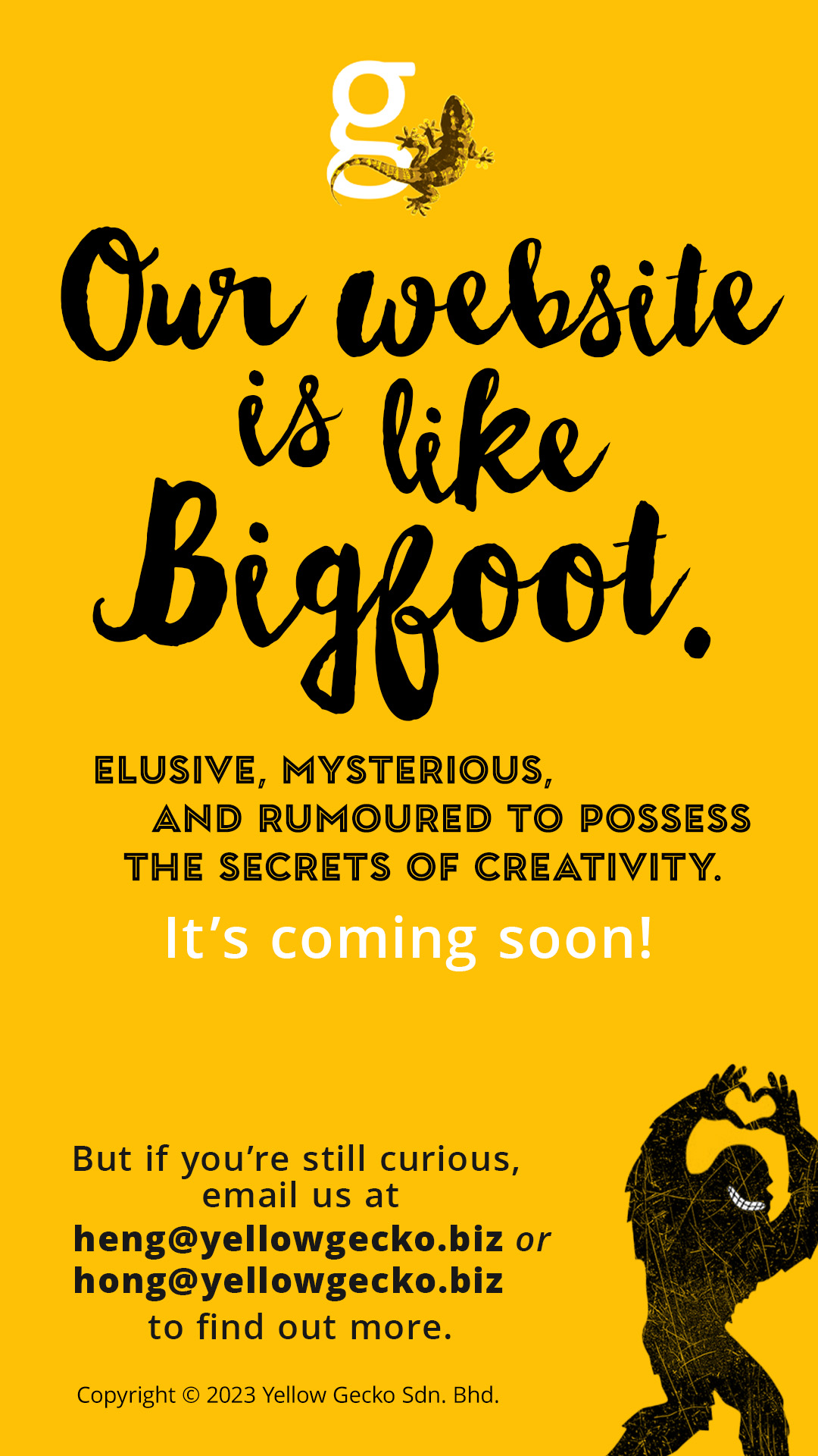 Our website is like Bigfoot. Elusive, mysterious, and rumoured to possess the secrets of creativity. It's coming soon! But if you're still curious, email us at heng@yellowgecko.biz or hong@yellowgecko.biz Copyright © 2023 Yellow Gecko Sdn. Bhd.